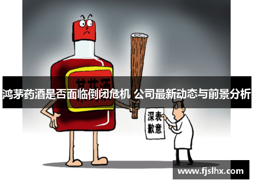 鸿茅药酒是否面临倒闭危机 公司最新动态与前景分析